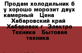 Продам холодильник б/у хорошо морозит двух камерный › Цена ­ 4 100 - Хабаровский край, Хабаровск г. Электро-Техника » Бытовая техника   